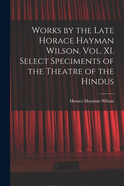 Works by the Late Horace Hayman Wilson. Vol. XI. Select Speciments of the Theatre of the Hindus