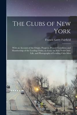 The Clubs of New York: With an Account of the Origin Progress Present Condition and Mambership of the Leading Clubs; an Essay on New York C
