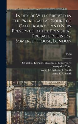 Index of Wills Proved in the Prerogative Court of Canterbury ... And Now Preserved in the Principal Probate Registry Somerset House London; vol 6