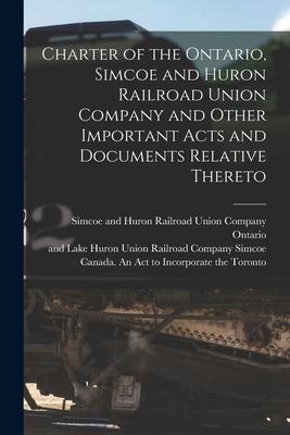 Charter of the Ontario Simcoe and Huron Railroad Union Company and Other Important Acts and Documents Relative Thereto [microform]