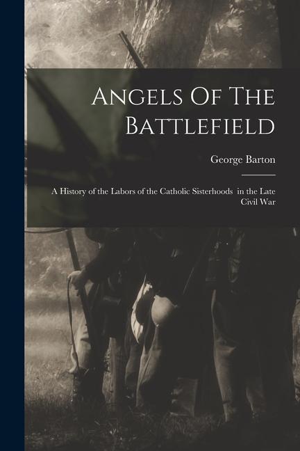Angels Of The Battlefield: a History of the Labors of the Catholic Sisterhoods in the Late Civil War