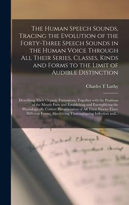 The Human Speech Sounds Tracing the Evolution of the Forty-three Speech Sounds in the Human Voice Through All Their Series Classes Kinds and Forms to the Limit of Audible Distinction; Describing Their Organic Formations; Together With the Positions...