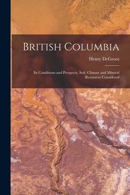 British Columbia [microform]: Its Conditions and Prospects Soil Climate and Mineral Resources Considered