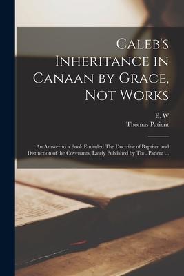 Caleb‘s Inheritance in Canaan by Grace Not Works: an Answer to a Book Entituled The Doctrine of Baptism and Distinction of the Covenants Lately Publ