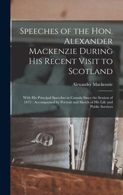 Speeches of the Hon. Alexander Mackenzie During His Recent Visit to Scotland [microform]: With His Principal Speeches in Canada Since the Session of 1
