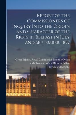 Report of the Commissioners of Inquiry Into the Origin and Character of the Riots in Belfast in July and September 1857