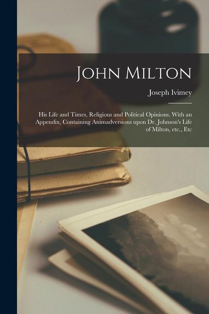 John Milton: His Life and Times Religious and Political Opinions. With an Appendix Containing Animadversions Upon Dr. Johnson‘s L