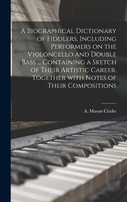 A Biographical Dictionary of Fiddlers Including Performers on the Violoncello and Double Bass ... Containing a Sketch of Their Artistic Career. Together With Notes of Their Compositions