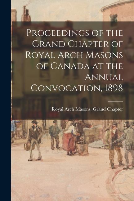 Proceedings of the Grand Chapter of Royal Arch Masons of Canada at the Annual Convocation 1898