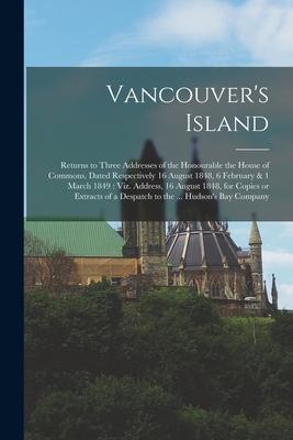 Vancouver‘s Island [microform]: Returns to Three Addresses of the Honourable the House of Commons Dated Respectively 16 August 1848 6 February & 1 M