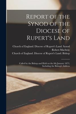 Report of the Synod of the Diocese of Rupert‘s Land [microform]: Called by the Bishop and Held on the 8th January 1873 Including the Bishop‘s Address
