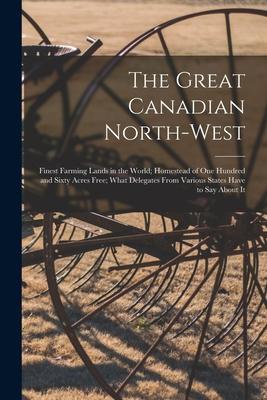 The Great Canadian North-West [microform]: Finest Farming Lands in the World; Homestead of One Hundred and Sixty Acres Free; What Delegates From Vario