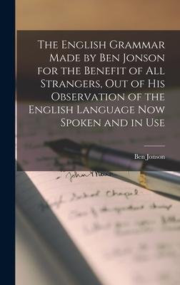 The English Grammar Made by Ben Jonson for the Benefit of All Strangers out of His Observation of the English Language Now Spoken and in Use