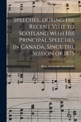 Speeches...during His Recent Visit to Scotland With His Principal Speeches in Canada Since the Session of 1875