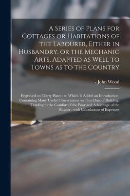 A Series of Plans for Cottages or Habitations of the Labourer Either in Husbandry or the Mechanic Arts Adapted as Well to Towns as to the Country: