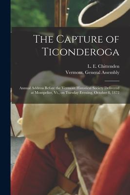 The Capture of Ticonderoga: Annual Address Before the Vermont Historical Society Delivered at Montpelier Vt. on Tuesday Evening October 8 1872