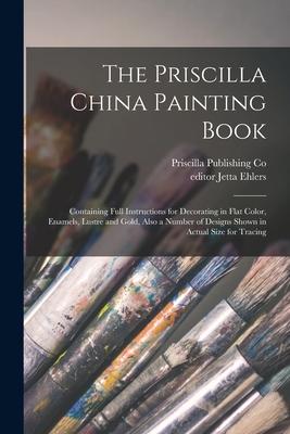 The Priscilla China Painting Book: Containing Full Instructions for Decorating in Flat Color Enamels Lustre and Gold Also a Number of s Shown