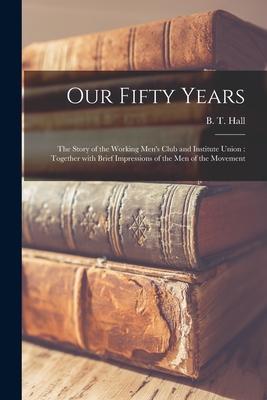 Our Fifty Years: the Story of the Working Men‘s Club and Institute Union: Together With Brief Impressions of the Men of the Movement