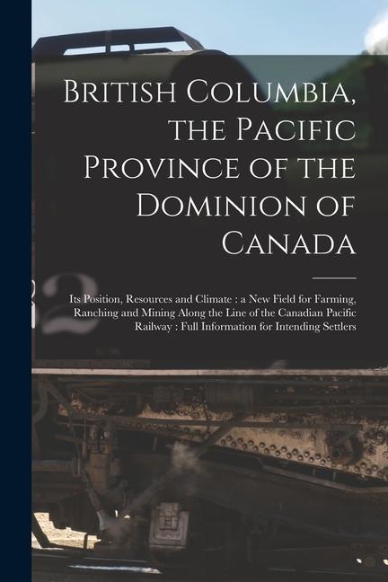 British Columbia the Pacific Province of the Dominion of Canada [microform]: Its Position Resources and Climate: a New Field for Farming Ranching a