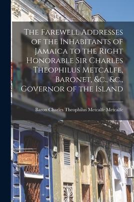 The Farewell Addresses of the Inhabitants of Jamaica to the Right Honorable Sir Charles Theophilus Metcalfe Baronet &c. &c. Governor of the Island