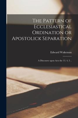 The Pattern of Ecclesiastical Ordination or Apostolick Separation: a Discourse Upon Acts the 13. 4 5 ..