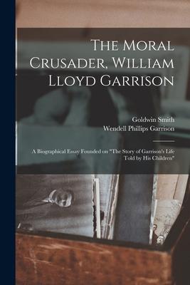 The Moral Crusader William Lloyd Garrison [microform]: a Biographical Essay Founded on The Story of Garrison‘s Life Told by His Children