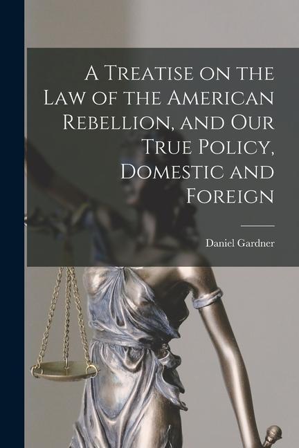 A Treatise on the Law of the American Rebellion and Our True Policy Domestic and Foreign