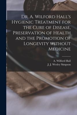 Dr. A. Wilford Hall‘s Hygienic Treatment for the Cure of Disease Preservation of Health and the Promotion of Longevity Without Medicine [microform]