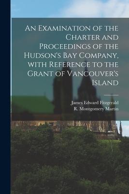 An Examination of the Charter and Proceedings of the Hudson‘s Bay Company With Reference to the Grant of Vancouver‘s Island [microform]