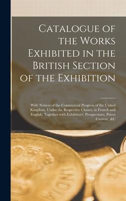 Catalogue of the Works Exhibited in the British Section of the Exhibition [microform]: With Notices of the Commercial Progress of the United Kingdom