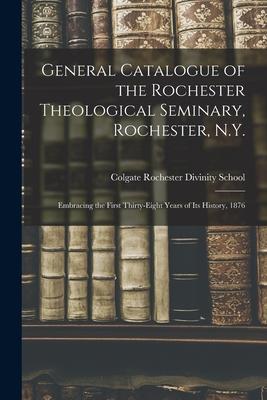 General Catalogue of the Rochester Theological Seminary Rochester N.Y.: Embracing the First Thirty-eight Years of Its History 1876