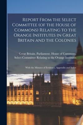 Report From the Select Committee (of the House of Commons) Relating to the Orange Institutes in Great Britain and the Colonies; With the Minutes of Ev