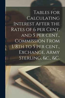 Tables for Calculating Interest After the Rates of 6 per Cent. and 5 per Cent. Commission From 1/8th to 5 per Cent. Exchange Army Sterling &c. &c