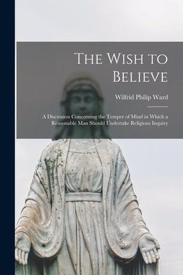 The Wish to Believe: a Discussion Concerning the Temper of Mind in Which a Reasonable Man Should Undertake Religious Inquiry