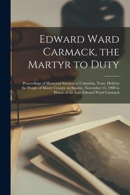 Edward Ward Carmack the Martyr to Duty: Proceedings of Memorial Services at Columbia Tenn. Held by the People of Maury County on Sunday November 15