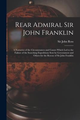 Rear Admiral Sir John Franklin [microform]: a Narrative of the Circumstances and Causes Which Led to the Failure of the Searching Expeditions Sent by