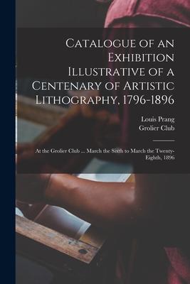 Catalogue of an Exhibition Illustrative of a Centenary of Artistic Lithography 1796-1896: at the Grolier Club ... March the Sixth to March the Twenty