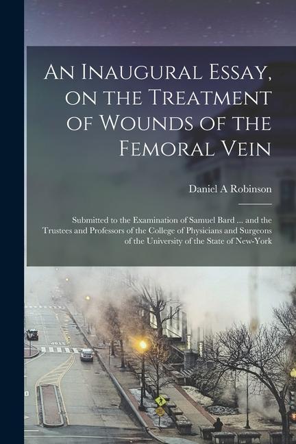 An Inaugural Essay on the Treatment of Wounds of the Femoral Vein: Submitted to the Examination of Samuel Bard ... and the Trustees and Professors of