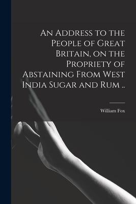 An Address to the People of Great Britain on the Propriety of Abstaining From West India Sugar and Rum ..