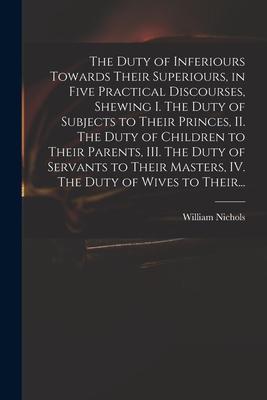 The Duty of Inferiours Towards Their Superiours in Five Practical Discourses Shewing I. The Duty of Subjects to Their Princes II. The Duty of Child
