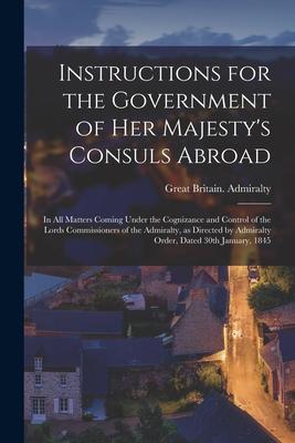 Instructions for the Government of Her Majesty‘s Consuls Abroad [microform]: in All Matters Coming Under the Cognizance and Control of the Lords Commi