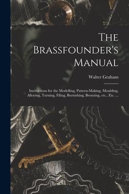 The Brassfounder‘s Manual: Instructions for the Modelling Pattern-making Moulding Alloying Turning Filing Burnishing Bronzing Etc. Etc.