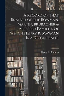 A Record of That Branch of the Bowman Martin Brubacher & Allgeier Families of Which Henry B. Bowman is a Descendant.