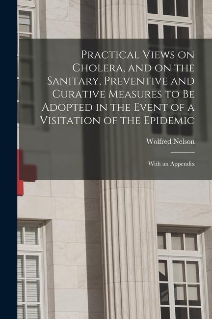 Practical Views on Cholera and on the Sanitary Preventive and Curative Measures to Be Adopted in the Event of a Visitation of the Epidemic [microfor