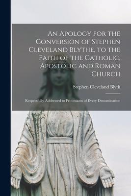 An Apology for the Conversion of Stephen Cleveland Blythe to the Faith of the Catholic Apostolic and Roman Church [microform]: Respectfully Addresse