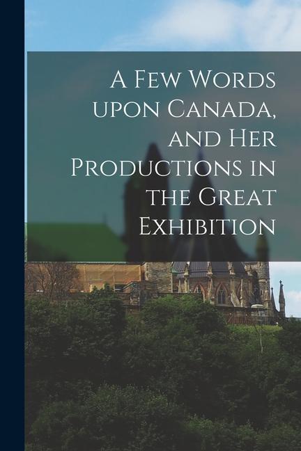 A Few Words Upon Canada and Her Productions in the Great Exhibition [microform]