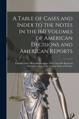 A Table of Cases and Index to the Notes in the 160 Volumes of American Decisions and American Reports: Together With a Brief Enumeration of the Cases