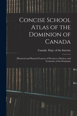 Concise School Atlas of the Dominion of Canada: Historical and Physical Features of Provinces Districts and Territories of the Dominion