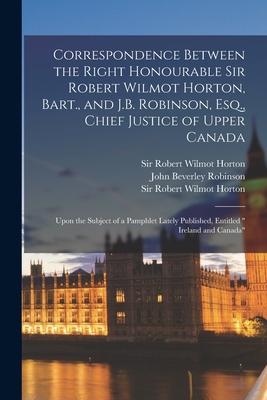 Correspondence Between the Right Honourable Sir Robert Wilmot Horton Bart. and J.B. Robinson Esq. Chief Justice of Upper Canada [microform]: Upon