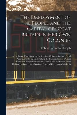 The Employment of the People and the Capital of Great Britain in Her Own Colonies [microform]: at the Same Time Assisting Emigration Colonization and